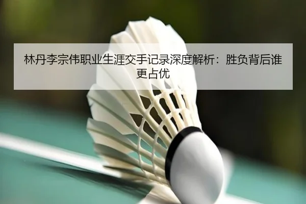 林丹李宗伟职业生涯交手记录深度解析：胜负背后谁更占优